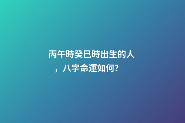 丙午時癸巳時出生的人，八字命運如何？